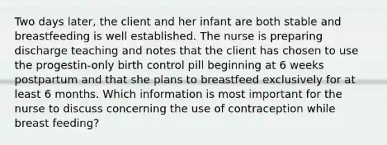 Two days later, the client and her infant are both stable and breastfeeding is well established. The nurse is preparing discharge teaching and notes that the client has chosen to use the progestin-only birth control pill beginning at 6 weeks postpartum and that she plans to breastfeed exclusively for at least 6 months. Which information is most important for the nurse to discuss concerning the use of contraception while breast feeding?