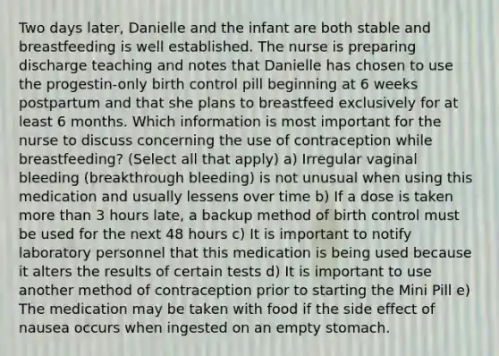 Two days later, Danielle and the infant are both stable and breastfeeding is well established. The nurse is preparing discharge teaching and notes that Danielle has chosen to use the progestin-only birth control pill beginning at 6 weeks postpartum and that she plans to breastfeed exclusively for at least 6 months. Which information is most important for the nurse to discuss concerning the use of contraception while breastfeeding? (Select all that apply) a) Irregular vaginal bleeding (breakthrough bleeding) is not unusual when using this medication and usually lessens over time b) If a dose is taken more than 3 hours late, a backup method of birth control must be used for the next 48 hours c) It is important to notify laboratory personnel that this medication is being used because it alters the results of certain tests d) It is important to use another method of contraception prior to starting the Mini Pill e) The medication may be taken with food if the side effect of nausea occurs when ingested on an empty stomach.