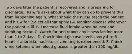 Two days later the patient is recovered and is preparing for discharge. His wife asks about what they can do to prevent this from happening again. What should the nurse teach the patient and his wife? (Select all that apply.) A. Monitor glucose whenever the patient is ill. B. Decrease fluid intake when nausea and vomiting occur. C. Watch for and report any illness lasting more than 1 to 2 days. D. Check blood glucose levels every 4 to 6 hours if anorexia, nausea, or vomiting is experienced. E. Check urine ketones when blood glucose is greater than 300 mg/dL.