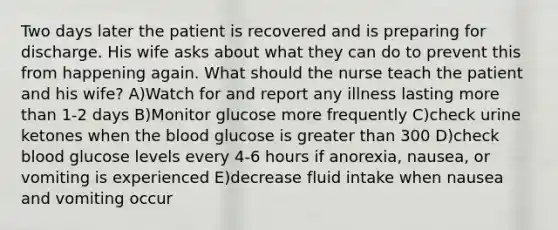 Two days later the patient is recovered and is preparing for discharge. His wife asks about what they can do to prevent this from happening again. What should the nurse teach the patient and his wife? A)Watch for and report any illness lasting more than 1-2 days B)Monitor glucose more frequently C)check urine ketones when the blood glucose is greater than 300 D)check blood glucose levels every 4-6 hours if anorexia, nausea, or vomiting is experienced E)decrease fluid intake when nausea and vomiting occur