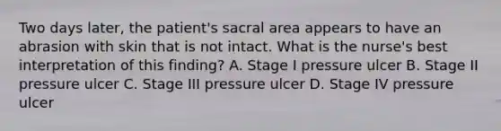 Two days later, the patient's sacral area appears to have an abrasion with skin that is not intact. What is the nurse's best interpretation of this finding? A. Stage I pressure ulcer B. Stage II pressure ulcer C. Stage III pressure ulcer D. Stage IV pressure ulcer