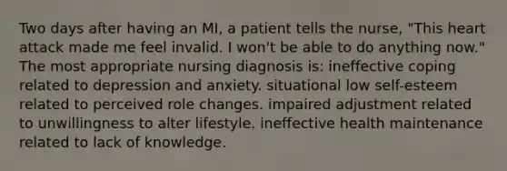 Two days after having an MI, a patient tells the nurse, "This heart attack made me feel invalid. I won't be able to do anything now." The most appropriate nursing diagnosis is: ineffective coping related to depression and anxiety. situational low self-esteem related to perceived role changes. impaired adjustment related to unwillingness to alter lifestyle. ineffective health maintenance related to lack of knowledge.