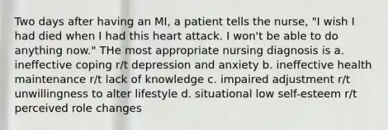 Two days after having an MI, a patient tells the nurse, "I wish I had died when I had this heart attack. I won't be able to do anything now." THe most appropriate nursing diagnosis is a. ineffective coping r/t depression and anxiety b. ineffective health maintenance r/t lack of knowledge c. impaired adjustment r/t unwillingness to alter lifestyle d. situational low self-esteem r/t perceived role changes