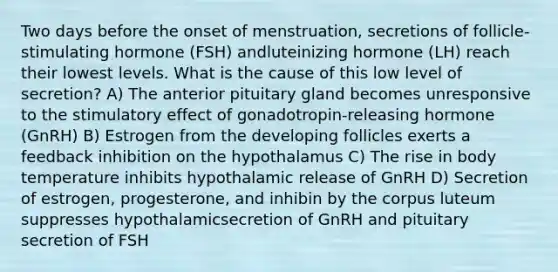 Two days before the onset of menstruation, secretions of follicle-stimulating hormone (FSH) andluteinizing hormone (LH) reach their lowest levels. What is the cause of this low level of secretion? A) The anterior pituitary gland becomes unresponsive to the stimulatory effect of gonadotropin-releasing hormone (GnRH) B) Estrogen from the developing follicles exerts a feedback inhibition on the hypothalamus C) The rise in body temperature inhibits hypothalamic release of GnRH D) Secretion of estrogen, progesterone, and inhibin by the corpus luteum suppresses hypothalamicsecretion of GnRH and pituitary secretion of FSH