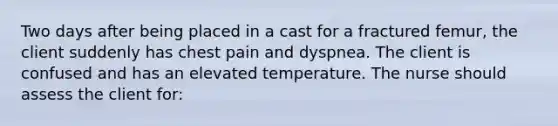 Two days after being placed in a cast for a fractured femur, the client suddenly has chest pain and dyspnea. The client is confused and has an elevated temperature. The nurse should assess the client for: