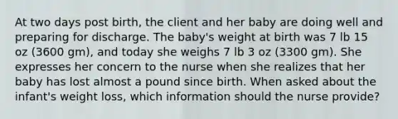 At two days post birth, the client and her baby are doing well and preparing for discharge. The baby's weight at birth was 7 lb 15 oz (3600 gm), and today she weighs 7 lb 3 oz (3300 gm). She expresses her concern to the nurse when she realizes that her baby has lost almost a pound since birth. When asked about the infant's weight loss, which information should the nurse provide?