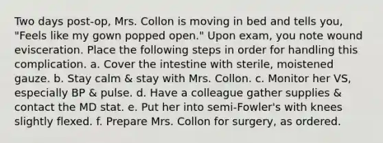 Two days post-op, Mrs. Collon is moving in bed and tells you, "Feels like my gown popped open." Upon exam, you note wound evisceration. Place the following steps in order for handling this complication. a. Cover the intestine with sterile, moistened gauze. b. Stay calm & stay with Mrs. Collon. c. Monitor her VS, especially BP & pulse. d. Have a colleague gather supplies & contact the MD stat. e. Put her into semi-Fowler's with knees slightly flexed. f. Prepare Mrs. Collon for surgery, as ordered.