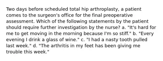 Two days before scheduled total hip arthroplasty, a patient comes to the surgeon's office for the final preoperative assessment. Which of the following statements by the patient should require further investigation by the nurse? a. "It's hard for me to get moving in the morning because I'm so stiff." b. "Every evening I drink a glass of wine." c. "I had a nasty tooth pulled last week." d. "The arthritis in my feet has been giving me trouble this week."