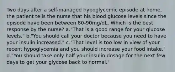 Two days after a self-managed hypoglycemic episode at home, the patient tells the nurse that his blood glucose levels since the episode have been between 80-90mg/dL. Which is the best response by the nurse? a."That is a good range for your glucose levels." b."You should call your doctor because you need to have your insulin increased." c."That level is too low in view of your recent hypoglycemia and you should increase your food intake." d."You should take only half your insulin dosage for the next few days to get your glycose back to normal."