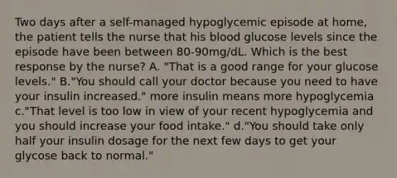 Two days after a self-managed hypoglycemic episode at home, the patient tells the nurse that his blood glucose levels since the episode have been between 80-90mg/dL. Which is the best response by the nurse? A. "That is a good range for your glucose levels." B."You should call your doctor because you need to have your insulin increased." more insulin means more hypoglycemia c."That level is too low in view of your recent hypoglycemia and you should increase your food intake." d."You should take only half your insulin dosage for the next few days to get your glycose back to normal."