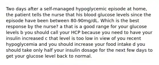 Two days after a self-managed hypoglycemic episode at home, the patient tells the nurse that his blood glucose levels since the episode have been between 80-90mg/dL. Which is the best response by the nurse? a that is a good range for your glucose levels b you should call your HCP because you need to have your insulin increased c that level is too low in view of you recent hypoglycemia and you should increase your food intake d you should take only half your insulin dosage for the next few days to get your glucose level back to normal.