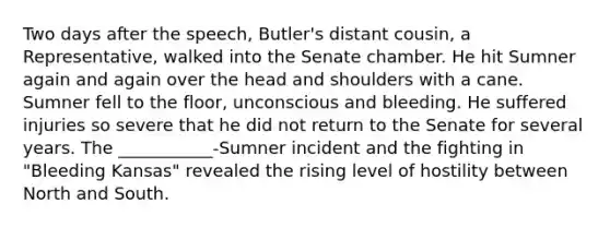 Two days after the speech, Butler's distant cousin, a Representative, walked into the Senate chamber. He hit Sumner again and again over the head and shoulders with a cane. Sumner fell to the floor, unconscious and bleeding. He suffered injuries so severe that he did not return to the Senate for several years. The ___________-Sumner incident and the fighting in "Bleeding Kansas" revealed the rising level of hostility between North and South.