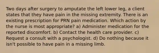 Two days after surgery to amputate the left lower leg, a client states that they have pain in the missing extremity. There is an existing prescription for PRN pain medication. Which action by the nurse is most appropriate? a) Administer medication for the reported discomfort. b) Contact the health care provider. c) Request a consult with a psychologist. d) Do nothing because it isn't possible to have pain in a missing limb.