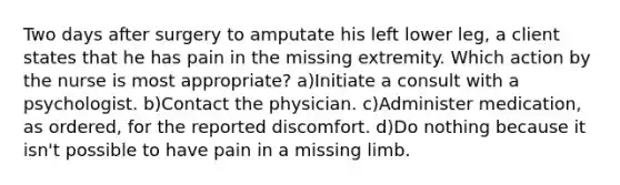 Two days after surgery to amputate his left lower leg, a client states that he has pain in the missing extremity. Which action by the nurse is most appropriate? a)Initiate a consult with a psychologist. b)Contact the physician. c)Administer medication, as ordered, for the reported discomfort. d)Do nothing because it isn't possible to have pain in a missing limb.