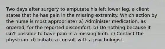 Two days after surgery to amputate his left lower leg, a client states that he has pain in the missing extremity. Which action by the nurse is most appropriate? a) Administer medication, as ordered, for the reported discomfort. b) Do nothing because it isn't possible to have pain in a missing limb. c) Contact the physician. d) Initiate a consult with a psychologist.