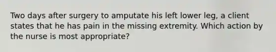 Two days after surgery to amputate his left lower leg, a client states that he has pain in the missing extremity. Which action by the nurse is most appropriate?