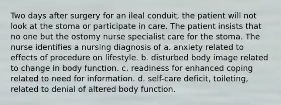 Two days after surgery for an ileal conduit, the patient will not look at the stoma or participate in care. The patient insists that no one but the ostomy nurse specialist care for the stoma. The nurse identifies a nursing diagnosis of a. anxiety related to effects of procedure on lifestyle. b. disturbed body image related to change in body function. c. readiness for enhanced coping related to need for information. d. self-care deficit, toileting, related to denial of altered body function.