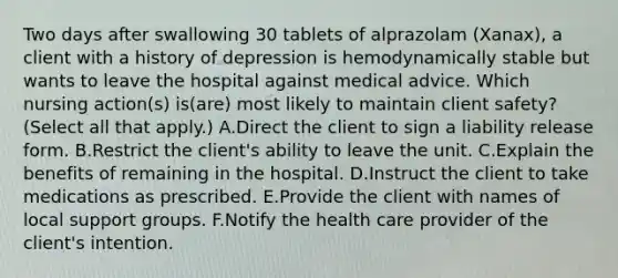 Two days after swallowing 30 tablets of alprazolam (Xanax), a client with a history of depression is hemodynamically stable but wants to leave the hospital against medical advice. Which nursing action(s) is(are) most likely to maintain client safety? (Select all that apply.) A.Direct the client to sign a liability release form. B.Restrict the client's ability to leave the unit. C.Explain the benefits of remaining in the hospital. D.Instruct the client to take medications as prescribed. E.Provide the client with names of local support groups. F.Notify the health care provider of the client's intention.