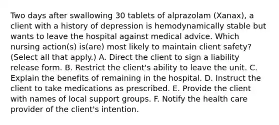 Two days after swallowing 30 tablets of alprazolam (Xanax), a client with a history of depression is hemodynamically stable but wants to leave the hospital against medical advice. Which nursing action(s) is(are) most likely to maintain client safety? (Select all that apply.) A. Direct the client to sign a liability release form. B. Restrict the client's ability to leave the unit. C. Explain the benefits of remaining in the hospital. D. Instruct the client to take medications as prescribed. E. Provide the client with names of local support groups. F. Notify the health care provider of the client's intention.