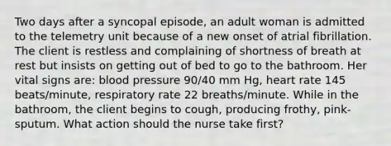 Two days after a syncopal episode, an adult woman is admitted to the telemetry unit because of a new onset of atrial fibrillation. The client is restless and complaining of shortness of breath at rest but insists on getting out of bed to go to the bathroom. Her vital signs are: blood pressure 90/40 mm Hg, heart rate 145 beats/minute, respiratory rate 22 breaths/minute. While in the bathroom, the client begins to cough, producing frothy, pink-sputum. What action should the nurse take first?