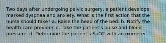 Two days after undergoing pelvic surgery, a patient develops marked dyspnea and anxiety. What is the first action that the nurse should take? a. Raise the head of the bed. b. Notify the health care provider. c. Take the patient's pulse and blood pressure. d. Determine the patient's SpO2 with an oximeter.