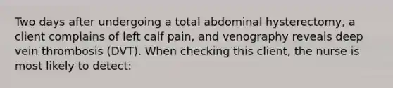 Two days after undergoing a total abdominal hysterectomy, a client complains of left calf pain, and venography reveals deep vein thrombosis (DVT). When checking this client, the nurse is most likely to detect: