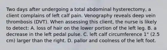 Two days after undergoing a total abdominal hysterectomy, a client complains of left calf pain. Venography reveals deep vein thrombosis (DVT). When assessing this client, the nurse is likely to detect: A. loss of hair on the lower portion of the left leg. B. a decrease in the left pedal pulse. C. left calf circumference 1" (2.5 cm) larger than the right. D. pallor and coolness of the left foot.