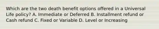 Which are the two death benefit options offered in a Universal Life policy? A. Immediate or Deferred B. Installment refund or Cash refund C. Fixed or Variable D. Level or Increasing