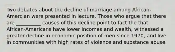 Two debates about the decline of marriage among African-Amercian were presented in lecture. Those who argue that there are __________ causes of this decline point to fact the that African-Americans have lower incomes and wealth, witnessed a greater decline in economic position of men since 1970, and live in communities with high rates of violence and substance abuse.