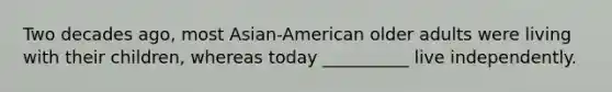 Two decades ago, most Asian-American older adults were living with their children, whereas today __________ live independently.