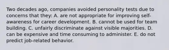 Two decades ago, companies avoided personality tests due to concerns that they: A. are not appropriate for improving self-awareness for career development. B. cannot be used for team building. C. unfairly discriminate against visible majorities. D. can be expensive and time consuming to administer. E. do not predict job-related behavior.