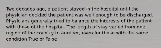 Two decades ago, a patient stayed in the hospital until the physician decided the patient was well enough to be discharged. Physicians generally tried to balance the interests of the patient with those of the hospital. The length of stay varied from one region of the country to another, even for those with the same condition True or False