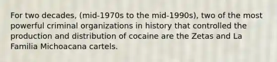 For two decades, (mid-1970s to the mid-1990s), two of the most powerful criminal organizations in history that controlled the production and distribution of cocaine are the Zetas and La Familia Michoacana cartels.