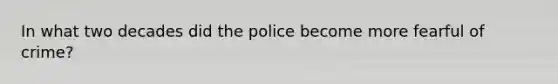 In what two decades did the police become more fearful of crime?