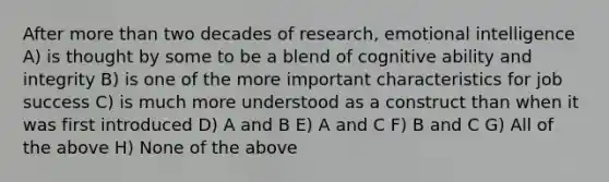 After more than two decades of research, emotional intelligence A) is thought by some to be a blend of cognitive ability and integrity B) is one of the more important characteristics for job success C) is much more understood as a construct than when it was first introduced D) A and B E) A and C F) B and C G) All of the above H) None of the above