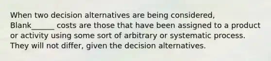 When two decision alternatives are being considered, Blank______ costs are those that have been assigned to a product or activity using some sort of arbitrary or systematic process. They will not differ, given the decision alternatives.