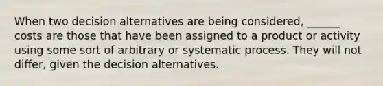 When two decision alternatives are being considered, ______ costs are those that have been assigned to a product or activity using some sort of arbitrary or systematic process. They will not differ, given the decision alternatives.