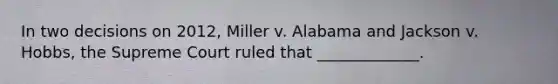 In two decisions on 2012, Miller v. Alabama and Jackson v. Hobbs, the Supreme Court ruled that _____________.