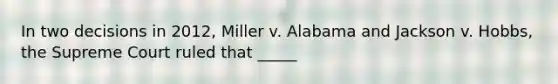 In two decisions in 2012, Miller v. Alabama and Jackson v. Hobbs, the Supreme Court ruled that _____