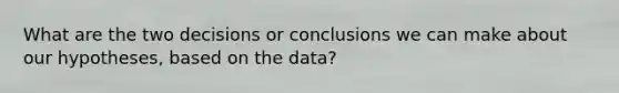 What are the two decisions or conclusions we can make about our hypotheses, based on the data?