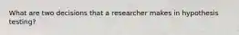 What are two decisions that a researcher makes in hypothesis testing?