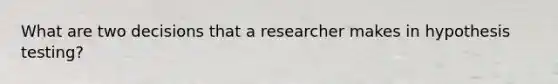 What are two decisions that a researcher makes in hypothesis testing?