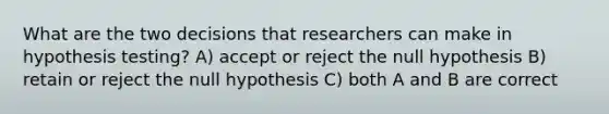 What are the two decisions that researchers can make in hypothesis testing? A) accept or reject the null hypothesis B) retain or reject the null hypothesis C) both A and B are correct