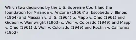 Which two decisions by the U.S. Supreme Court laid the foundation for Miranda v. Arizona (1966)? a. ​Escobedo v. Illinois (1964) and Massiah v. U. S. (1964) b. ​Mapp v. Ohio (1961) and Gideon v. Wainwright (1963) c. ​Wolf v. Colorado (1949) and Mapp v. Ohio (1961) d. ​Wolf v. Colorado (1949) and Rochin v. California (1952)