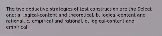 The two deductive strategies of test construction are the Select one: a. logical-content and theoretical. b. logical-content and rational. c. empirical and rational. d. logical-content and empirical.