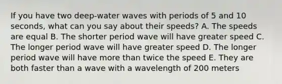 If you have two deep-water waves with periods of 5 and 10 seconds, what can you say about their speeds? A. The speeds are equal B. The shorter period wave will have greater speed C. The longer period wave will have greater speed D. The longer period wave will have more than twice the speed E. They are both faster than a wave with a wavelength of 200 meters