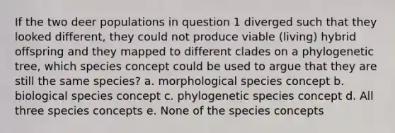 If the two deer populations in question 1 diverged such that they looked different, they could not produce viable (living) hybrid offspring and they mapped to different clades on a phylogenetic tree, which species concept could be used to argue that they are still the same species? a. morphological species concept b. biological species concept c. phylogenetic species concept d. All three species concepts e. None of the species concepts