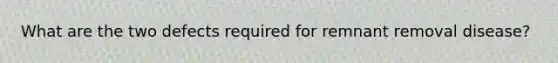 What are the two defects required for remnant removal disease?