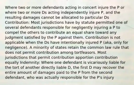 Where two or more defendants acting in concert injure the P or where two or more Ds acting independently injure P, and the resulting damages cannot be allocated to particular Ds Contribution: Most jurisdictions have by statute permitted one of several defendants responsible for negligently injuring a P to compel the others to contribute an equal share toward any judgment satisfied by the P against them. Contribution is not applicable when the Ds have intentionally injured P (aka, only for negligence). A minority of states retain the common law rule that does not permit contribution among tortfeasors. Most jurisdictions that permit contribution apportion contribution equally Indemnity: Where one defendant is vicariously liable for the tort of another directly liable D, the first D may recover the entire amount of damages paid to the P from the second defendant, who was actually responsible for the P's injury