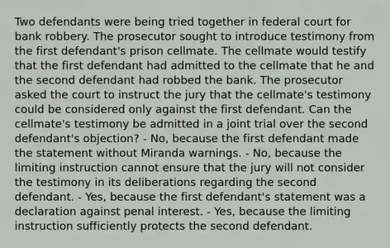 Two defendants were being tried together in federal court for bank robbery. The prosecutor sought to introduce testimony from the first defendant's prison cellmate. The cellmate would testify that the first defendant had admitted to the cellmate that he and the second defendant had robbed the bank. The prosecutor asked the court to instruct the jury that the cellmate's testimony could be considered only against the first defendant. Can the cellmate's testimony be admitted in a joint trial over the second defendant's objection? - No, because the first defendant made the statement without Miranda warnings. - No, because the limiting instruction cannot ensure that the jury will not consider the testimony in its deliberations regarding the second defendant. - Yes, because the first defendant's statement was a declaration against penal interest. - Yes, because the limiting instruction sufficiently protects the second defendant.